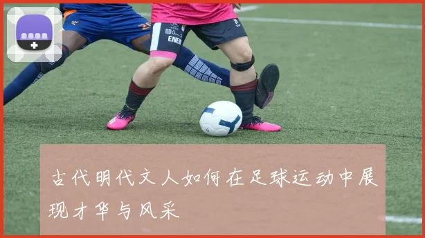 古代明代文人如何在足球运动中展现才华与风采