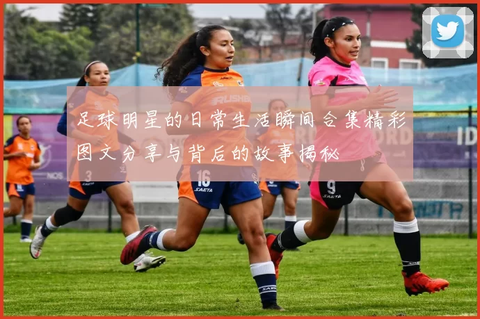 足球明星的日常生活瞬间合集精彩图文分享与背后的故事揭秘