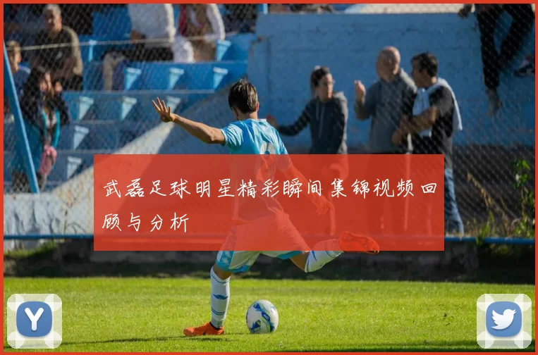 武磊足球明星精彩瞬间集锦视频回顾与分析