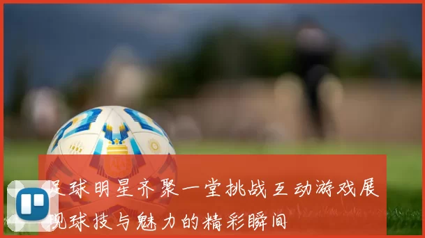 足球明星齐聚一堂挑战互动游戏展现球技与魅力的精彩瞬间