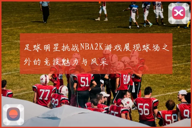 足球明星挑战NBA2K游戏展现球场之外的竞技魅力与风采