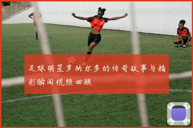 足球明星罗纳尔多的传奇故事与精彩瞬间视频回顾