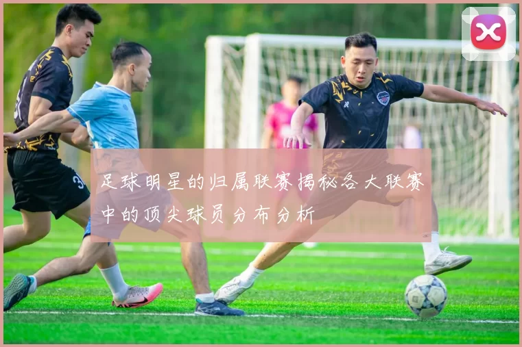 足球明星的归属联赛揭秘各大联赛中的顶尖球员分布分析
