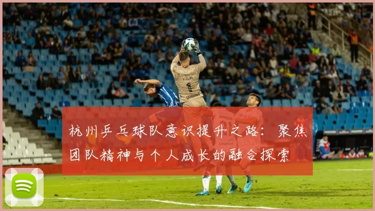 杭州乒乓球队意识提升之路：聚焦团队精神与个人成长的融合探索