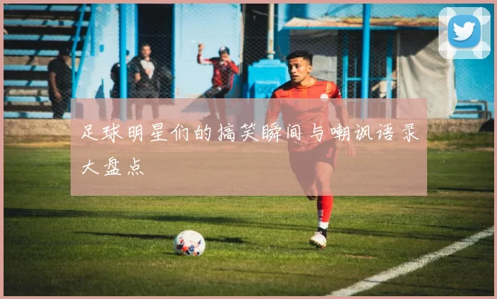 足球明星们的搞笑瞬间与嘲讽语录大盘点