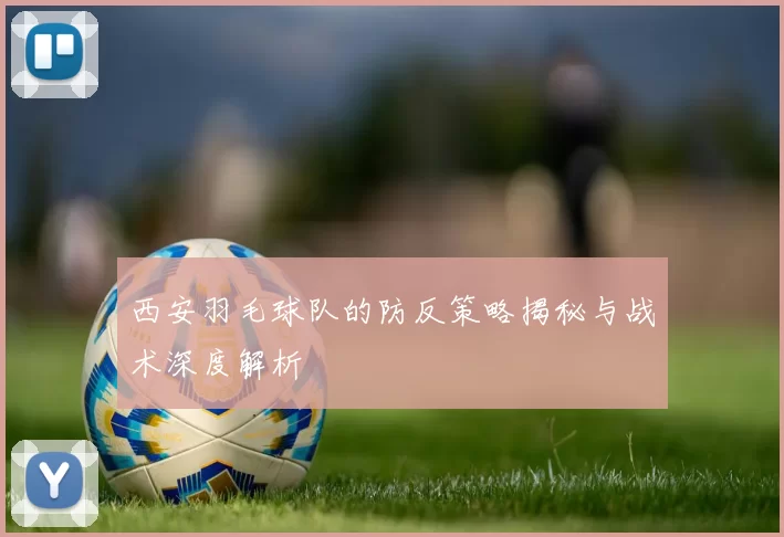 西安羽毛球队的防反策略揭秘与战术深度解析