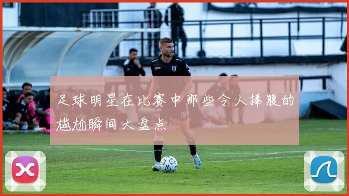 足球明星在比赛中那些令人捧腹的尴尬瞬间大盘点
