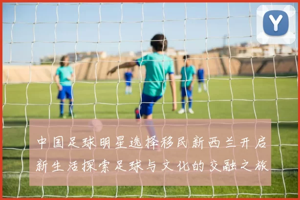 中国足球明星选择移民新西兰开启新生活探索足球与文化的交融之旅
