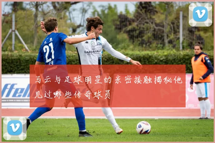 马云与足球明星的亲密接触揭秘他见过哪些传奇球员