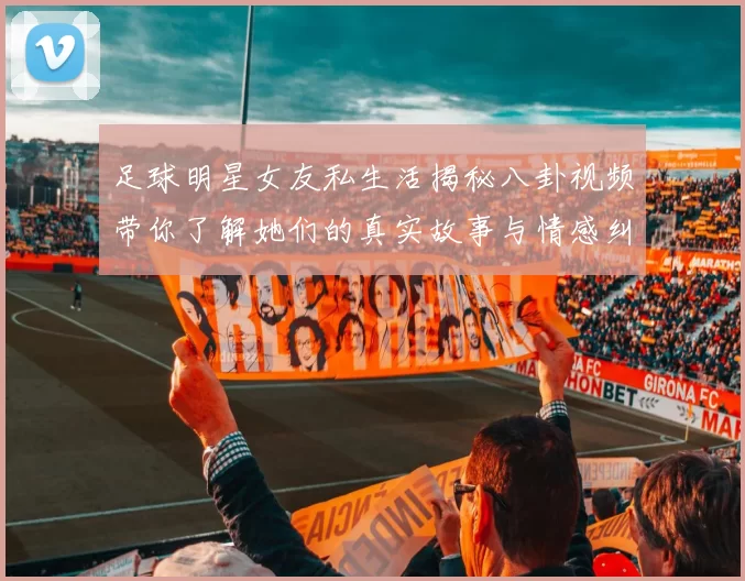 足球明星女友私生活揭秘八卦视频带你了解她们的真实故事与情感纠葛