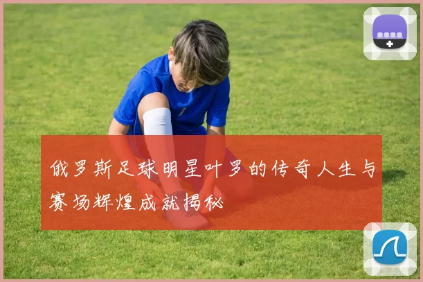 俄罗斯足球明星叶罗的传奇人生与赛场辉煌成就揭秘