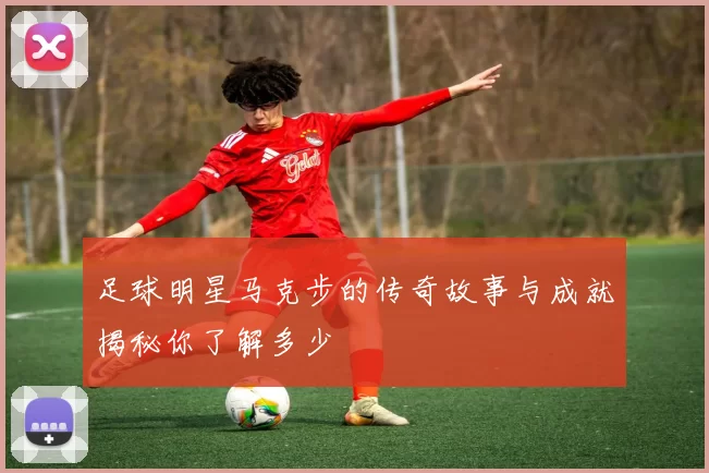 足球明星马克步的传奇故事与成就揭秘你了解多少
