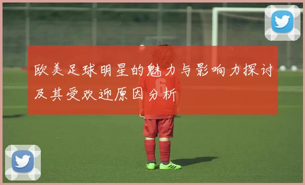 欧美足球明星的魅力与影响力探讨及其受欢迎原因分析