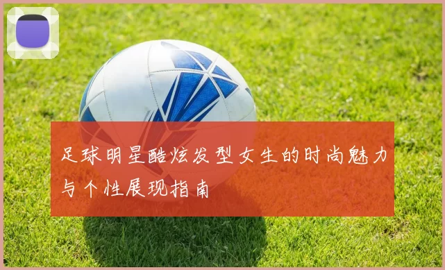 足球明星酷炫发型女生的时尚魅力与个性展现指南