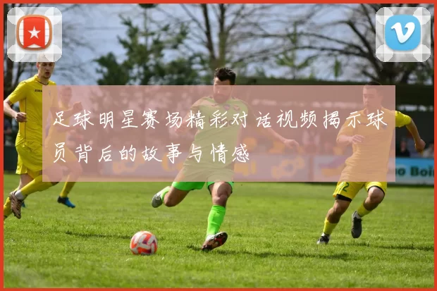足球明星赛场精彩对话视频揭示球员背后的故事与情感