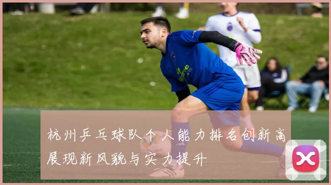 杭州乒乓球队个人能力排名创新高展现新风貌与实力提升