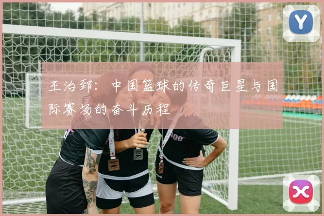 王治郅：中国篮球的传奇巨星与国际赛场的奋斗历程