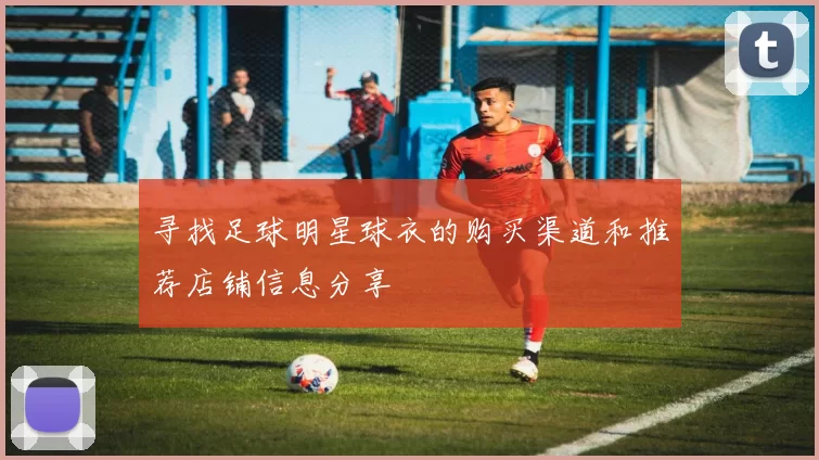 寻找足球明星球衣的购买渠道和推荐店铺信息分享