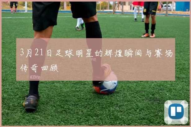 3月21日足球明星的辉煌瞬间与赛场传奇回顾