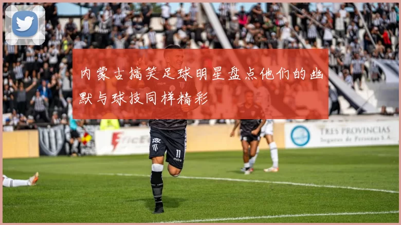 内蒙古搞笑足球明星盘点他们的幽默与球技同样精彩