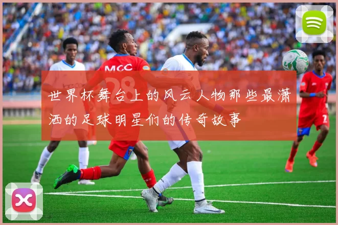 世界杯舞台上的风云人物那些最潇洒的足球明星们的传奇故事