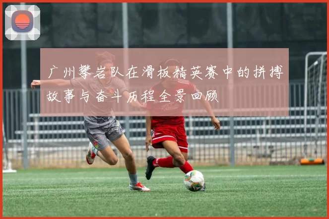 广州攀岩队在滑板精英赛中的拼搏故事与奋斗历程全景回顾