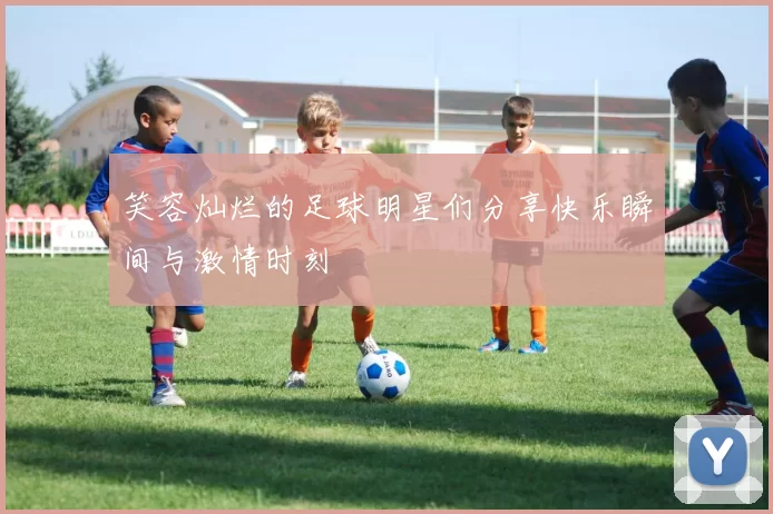 笑容灿烂的足球明星们分享快乐瞬间与激情时刻