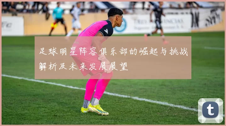 足球明星阵容俱乐部的崛起与挑战解析及未来发展展望