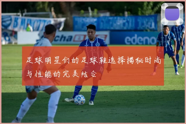 足球明星们的足球鞋选择揭秘时尚与性能的完美结合