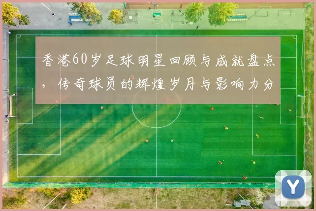 香港60岁足球明星回顾与成就盘点，传奇球员的辉煌岁月与影响力分析