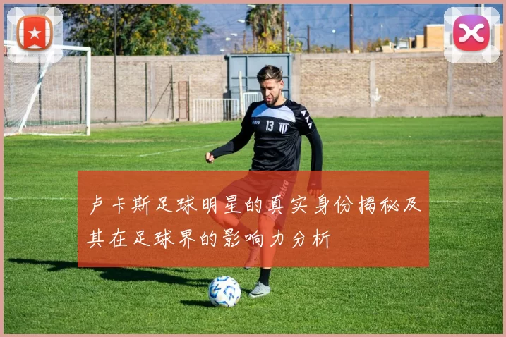 卢卡斯足球明星的真实身份揭秘及其在足球界的影响力分析