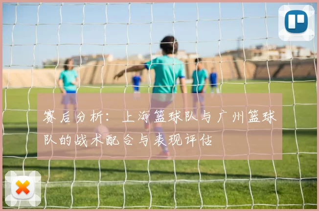 赛后分析：上海篮球队与广州篮球队的战术配合与表现评估