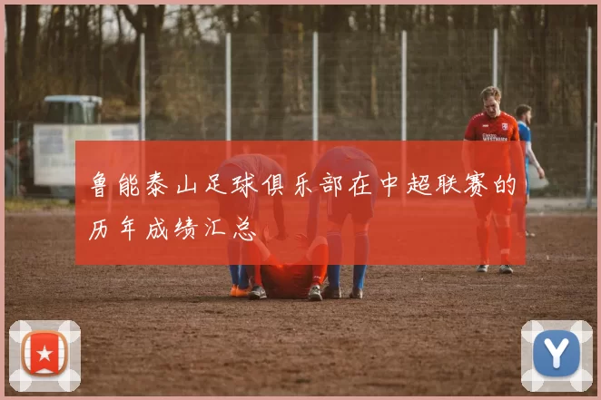 鲁能泰山足球俱乐部在中超联赛的历年成绩汇总