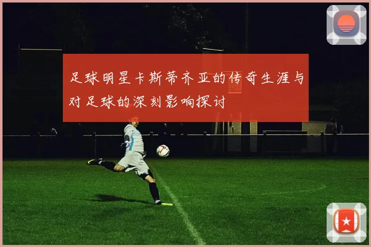 足球明星卡斯蒂齐亚的传奇生涯与对足球的深刻影响探讨
