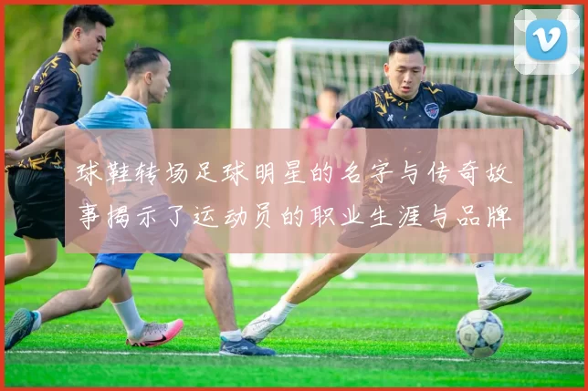 球鞋转场足球明星的名字与传奇故事揭示了运动员的职业生涯与品牌合作的奥秘