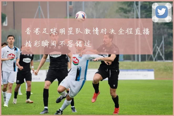 香港足球明星队激情对决全程直播精彩瞬间不容错过