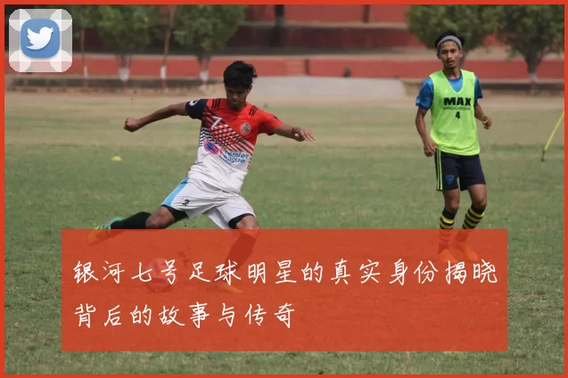 银河七号足球明星的真实身份揭晓背后的故事与传奇