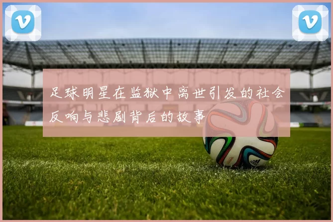 足球明星在监狱中离世引发的社会反响与悲剧背后的故事