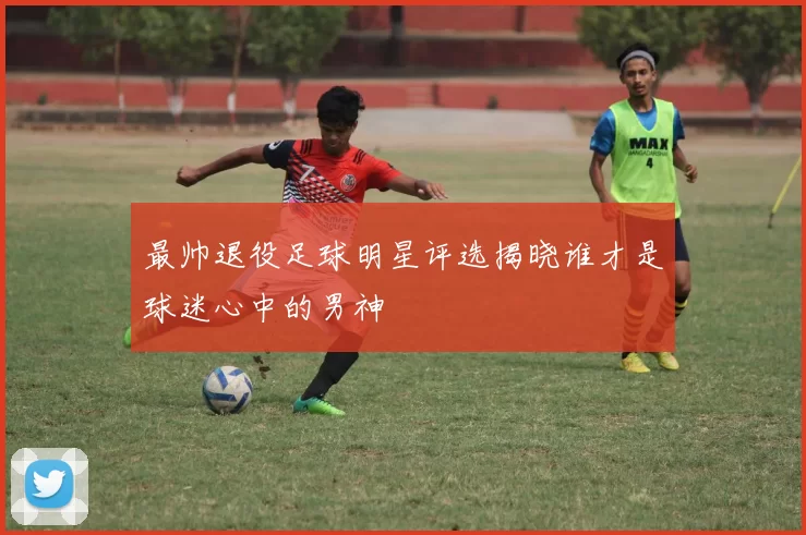 最帅退役足球明星评选揭晓谁才是球迷心中的男神