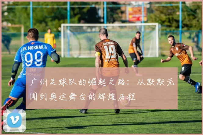 广州足球队的崛起之路：从默默无闻到奥运舞台的辉煌历程