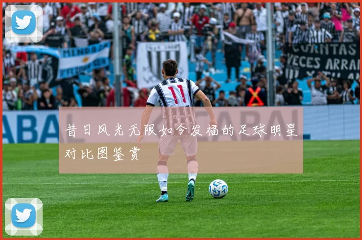 昔日风光无限如今发福的足球明星对比图鉴赏