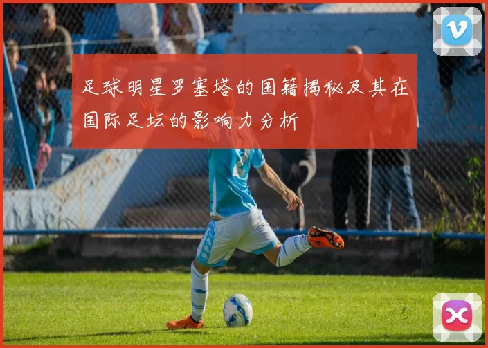 足球明星罗塞塔的国籍揭秘及其在国际足坛的影响力分析