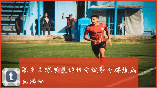 肥罗足球明星的传奇故事与辉煌成就揭秘