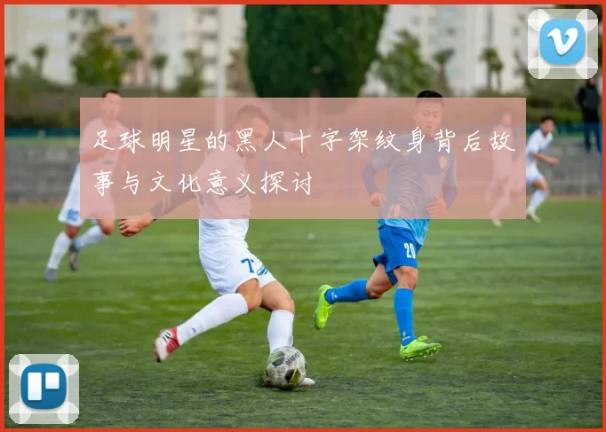 足球明星的黑人十字架纹身背后故事与文化意义探讨