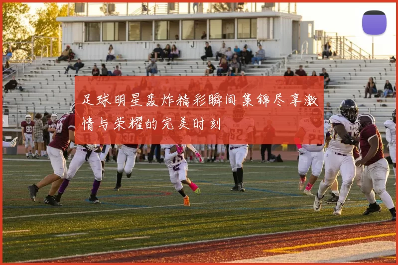 足球明星轰炸精彩瞬间集锦尽享激情与荣耀的完美时刻