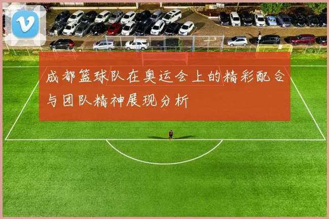 成都篮球队在奥运会上的精彩配合与团队精神展现分析