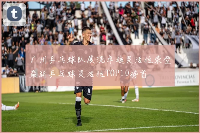 广州乒乓球队展现卓越灵活性荣登最新乒乓球灵活性TOP10榜首