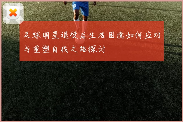 足球明星退役后生活困境如何应对与重塑自我之路探讨