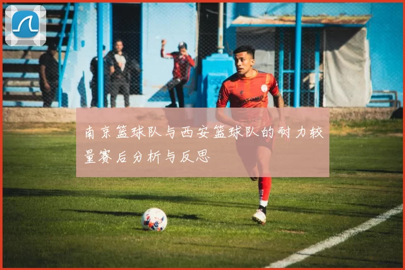 南京篮球队与西安篮球队的耐力较量赛后分析与反思