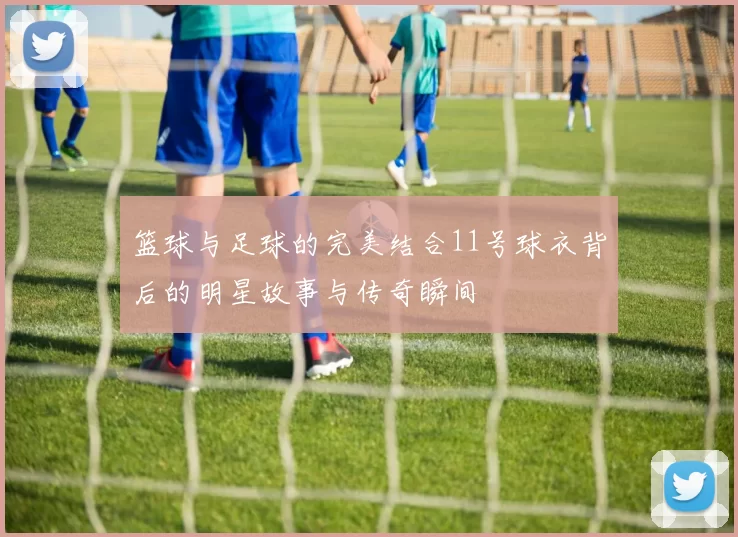 篮球与足球的完美结合11号球衣背后的明星故事与传奇瞬间
